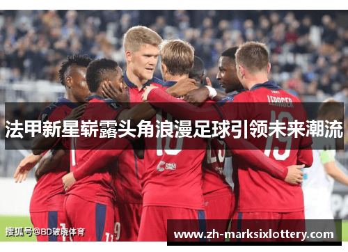 法甲新星崭露头角浪漫足球引领未来潮流