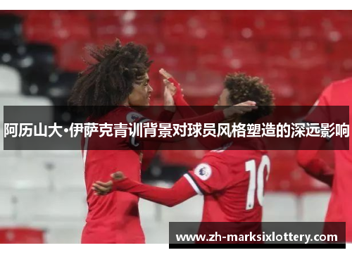 阿历山大·伊萨克青训背景对球员风格塑造的深远影响