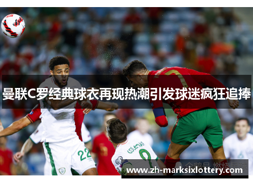 曼联C罗经典球衣再现热潮引发球迷疯狂追捧