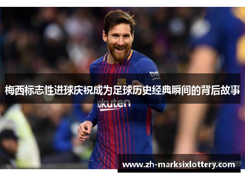 梅西标志性进球庆祝成为足球历史经典瞬间的背后故事